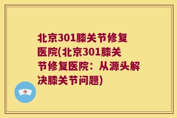北京301膝关节修复医院(北京301膝关节修复医院：从源头解决膝关节问题)