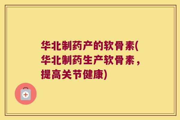 华北制药产的软骨素(华北制药生产软骨素,提高关节健康)