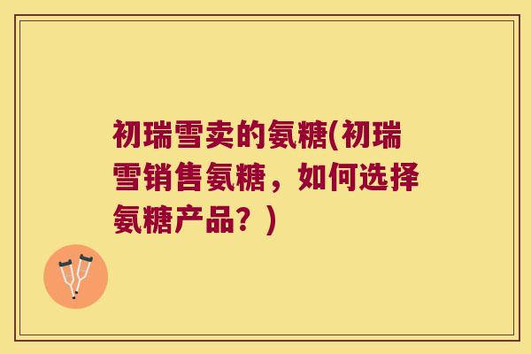 初瑞雪卖的氨糖(初瑞雪销售氨糖,如何选择氨糖产品?)