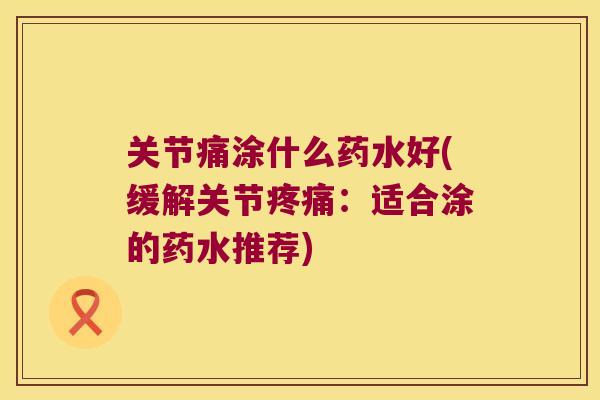 关节痛涂什么药水好(缓解关节疼痛:适合涂的药水推荐)