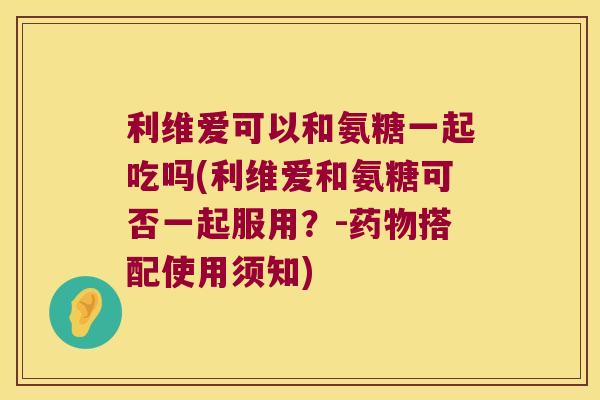 利维爱可以和氨糖一起吃吗(利维爱和氨糖可否一起服用？-药物搭配使用须知)