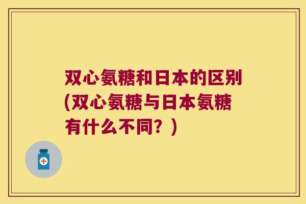 双心氨糖和日本的区别(双心氨糖与日本氨糖有什么不同?)