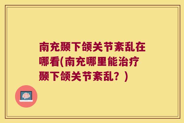 南充颞下颌关节紊乱在哪看(南充哪里能治疗颞下颌关节紊乱?)