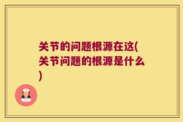 关节的问题根源在这(关节问题的根源是什么)