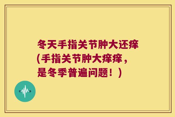 冬天手指关节肿大还痒(手指关节肿大痒痒，是冬季普遍问题！)