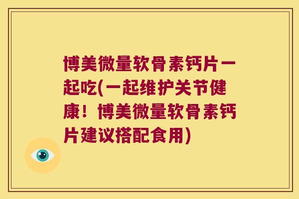 博美微量软骨素钙片一起吃(一起维护关节健康!博美微量软骨素钙片建议搭配食用)
