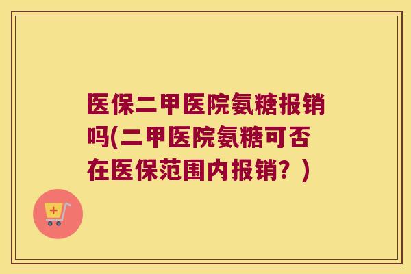 医保二甲医院氨糖报销吗(二甲医院氨糖可否在医保范围内报销?)