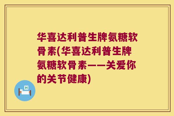 华喜达利普生牌氨糖软骨素(华喜达利普生牌氨糖软骨素——关爱你的关节健康)