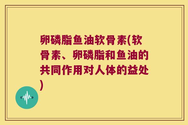卵磷脂鱼油软骨素(软骨素、卵磷脂和鱼油的共同作用对人体的益处)