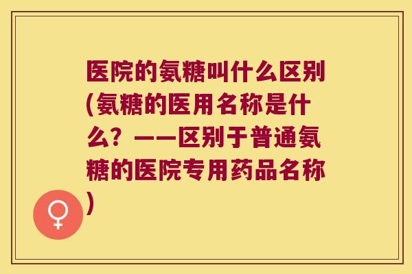 医院的氨糖叫什么区别(氨糖的医用名称是什么?——区别于普通氨糖的医院专用药品名称)