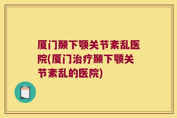 厦门颞下颚关节紊乱医院(厦门治疗颞下颚关节紊乱的医院)