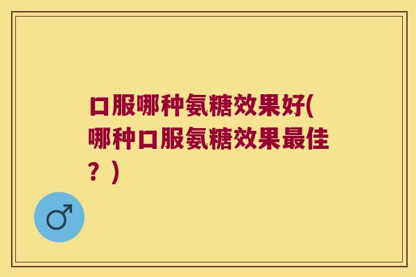 口服哪种氨糖效果好(哪种口服氨糖效果最佳?)