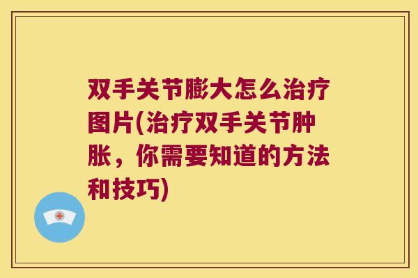 双手关节膨大怎么治疗图片(治疗双手关节肿胀,你需要知道的方法和技巧)