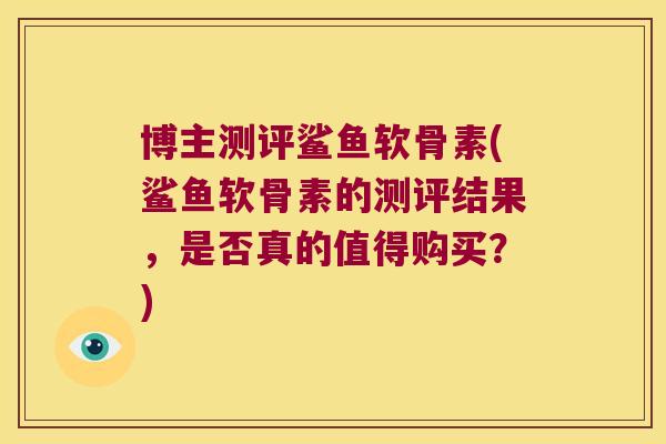 博主测评鲨鱼软骨素(鲨鱼软骨素的测评结果,是否真的值得购买?)