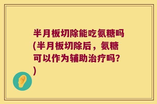 半月板切除能吃氨糖吗(半月板切除后,氨糖可以作为辅助治疗吗?)