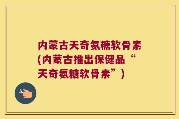 内蒙古天奇氨糖软骨素(内蒙古推出保健品“天奇氨糖软骨素”)