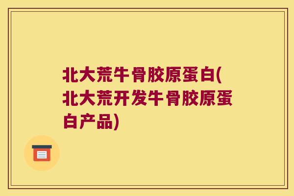 北大荒牛骨胶原蛋白(北大荒开发牛骨胶原蛋白产品)
