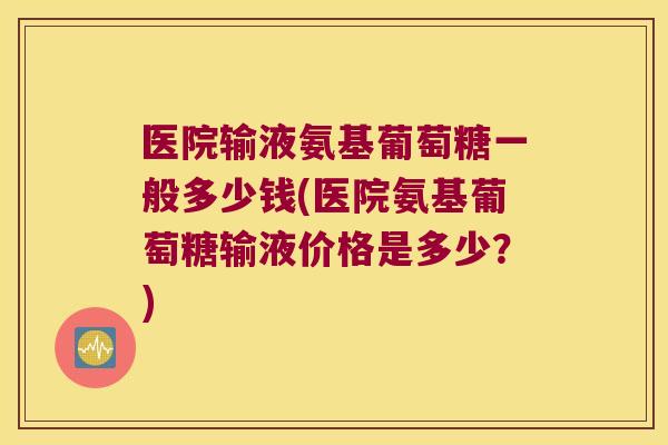 医院输液氨基葡萄糖一般多少钱(医院氨基葡萄糖输液价格是多少?)