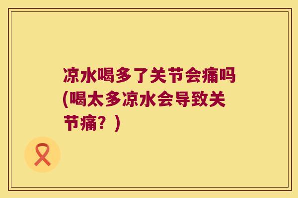 凉水喝多了关节会痛吗(喝太多凉水会导致关节痛?)