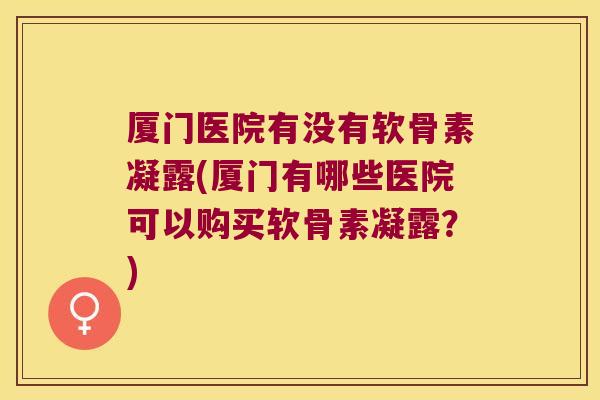 厦门医院有没有软骨素凝露(厦门有哪些医院可以购买软骨素凝露?)