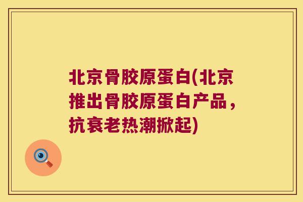 北京骨胶原蛋白(北京推出骨胶原蛋白产品,抗衰老热潮掀起)