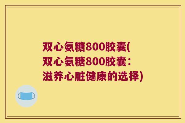 双心氨糖800胶囊(双心氨糖800胶囊:滋养心脏健康的选择)