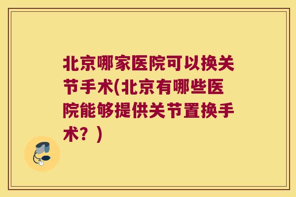 北京哪家医院可以换关节手术(北京有哪些医院能够提供关节置换手术?)