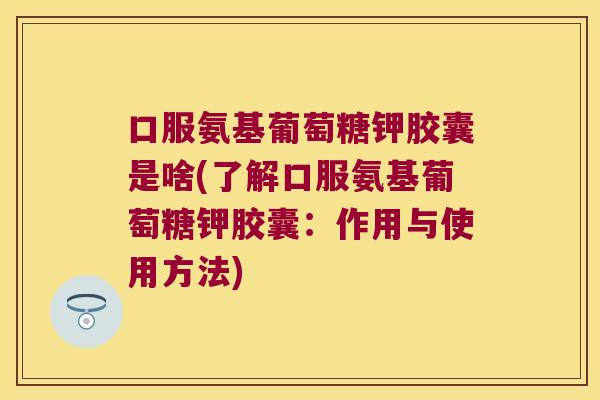 口服氨基葡萄糖钾胶囊是啥(了解口服氨基葡萄糖钾胶囊:作用与使用方法)