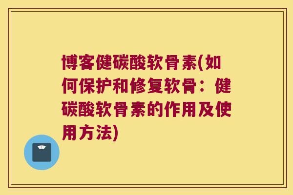 博客健碳酸软骨素(如何保护和修复软骨:健碳酸软骨素的作用及使用方法)
