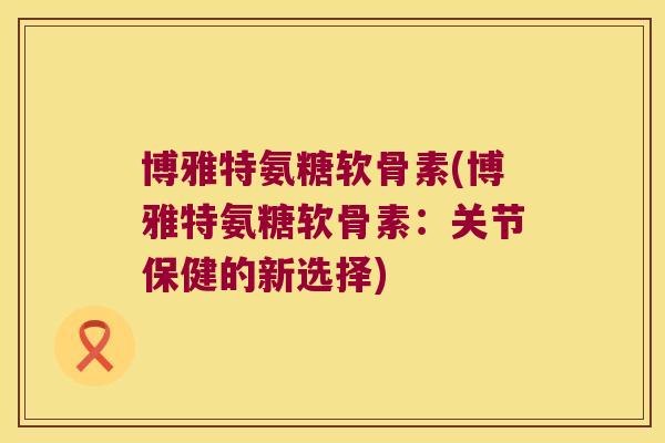 博雅特氨糖软骨素(博雅特氨糖软骨素:关节保健的新选择)