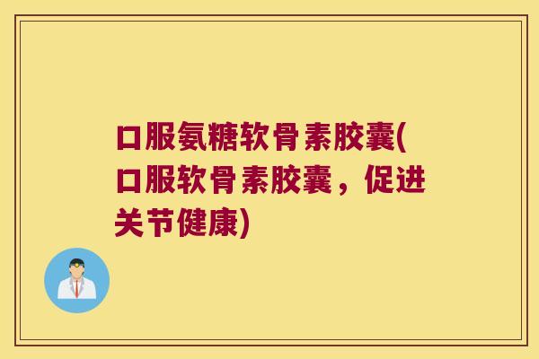 口服氨糖软骨素胶囊(口服软骨素胶囊,促进关节健康)