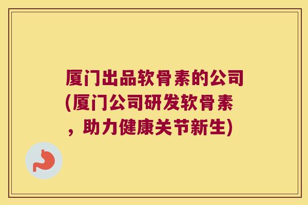厦门出品软骨素的公司(厦门公司研发软骨素,助力健康关节新生)
