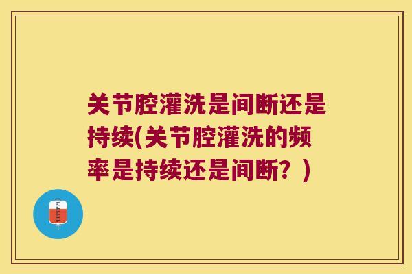 关节腔灌洗是间断还是持续(关节腔灌洗的频率是持续还是间断?)