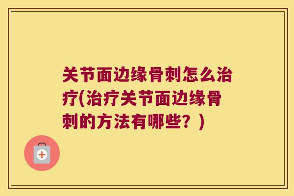 关节面边缘骨刺怎么治疗(治疗关节面边缘骨刺的方法有哪些?)