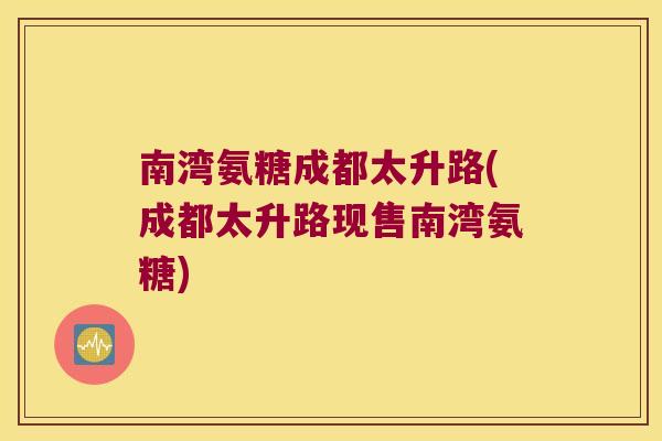 南湾氨糖成都太升路(成都太升路现售南湾氨糖)