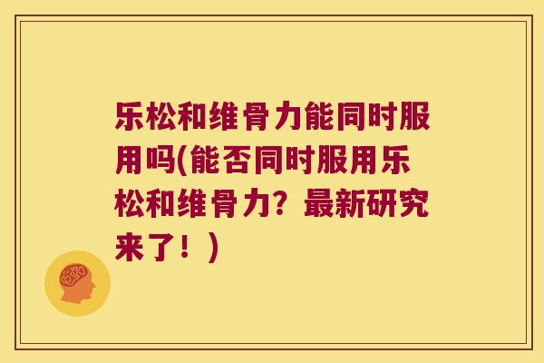 乐松和维骨力能同时服用吗(能否同时服用乐松和维骨力?最新研究来了!)