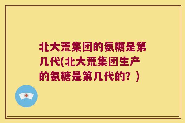 北大荒集团的氨糖是第几代(北大荒集团生产的氨糖是第几代的?)