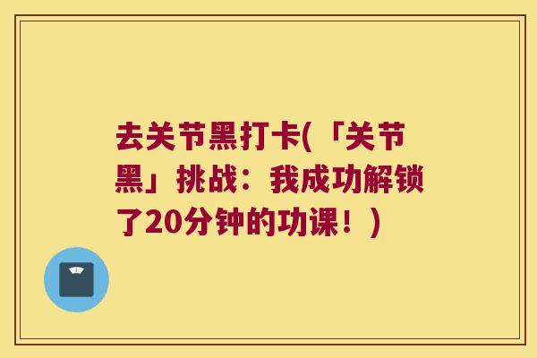 去关节黑打卡(「关节黑」挑战:我成功解锁了20分钟的功课!)