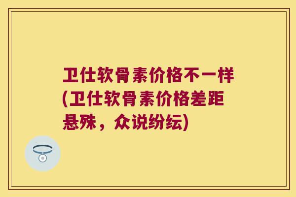 卫仕软骨素价格不一样(卫仕软骨素价格差距悬殊,众说纷纭)