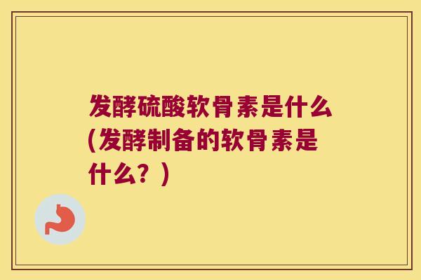发酵硫酸软骨素是什么(发酵制备的软骨素是什么?)