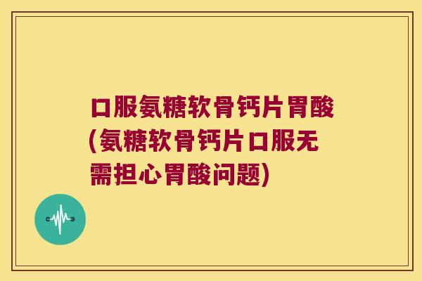 口服氨糖软骨钙片胃酸(氨糖软骨钙片口服无需担心胃酸问题)