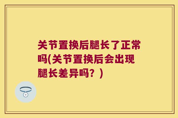 关节置换后腿长了正常吗(关节置换后会出现腿长差异吗?)