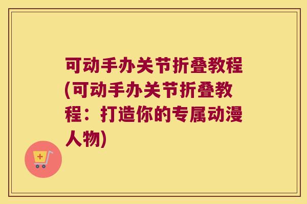 可动手办关节折叠教程(可动手办关节折叠教程:打造你的专属动漫人物)