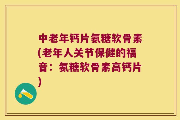 中老年钙片氨糖软骨素(老年人关节保健的福音:氨糖软骨素高钙片)