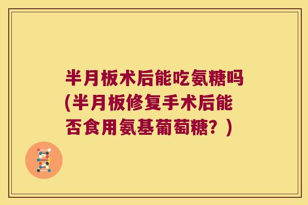 半月板术后能吃氨糖吗(半月板修复手术后能否食用氨基葡萄糖?)
