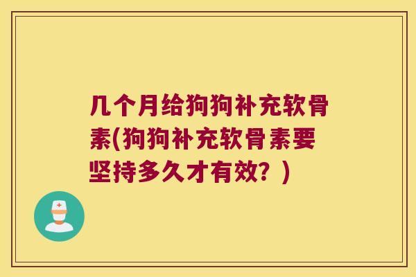 几个月给狗狗补充软骨素(狗狗补充软骨素要坚持多久才有效?)