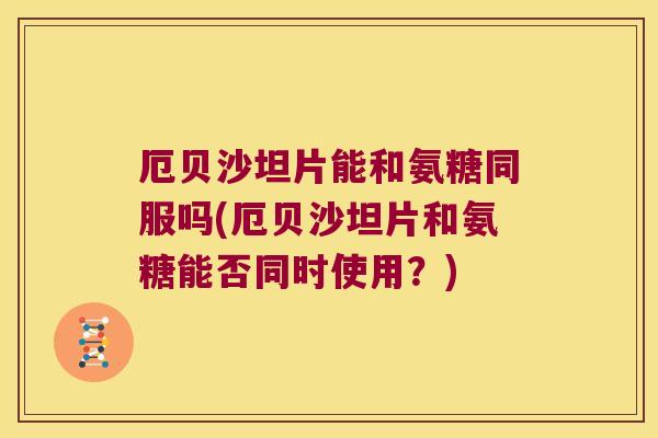 厄贝沙坦片能和氨糖同服吗(厄贝沙坦片和氨糖能否同时使用?)