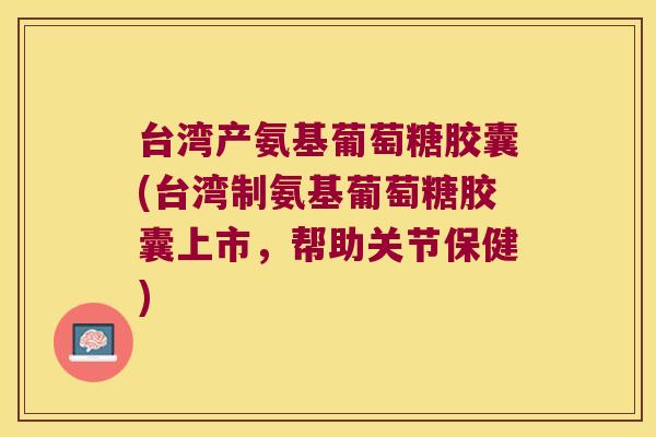 台湾产氨基葡萄糖胶囊(台湾制氨基葡萄糖胶囊上市,帮助关节保健)
