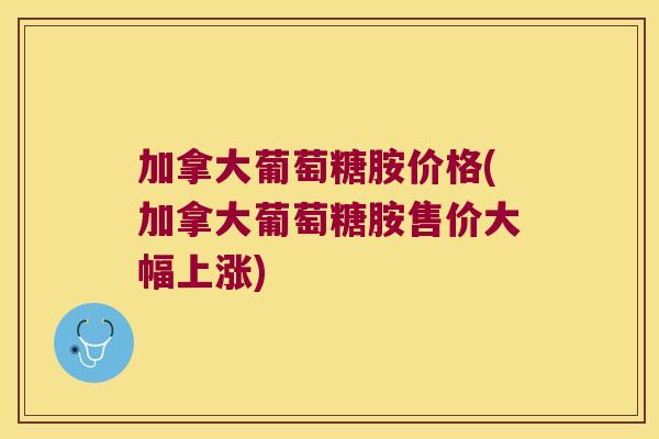 加拿大葡萄糖胺价格(加拿大葡萄糖胺售价大幅上涨)