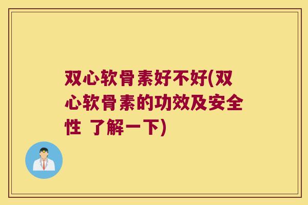 双心软骨素好不好(双心软骨素的功效及安全性 了解一下)